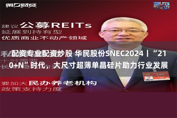 配资专业配资炒股 华民股份SNEC2024丨“210+N”时代，大尺寸超薄单晶硅片助力行业发展