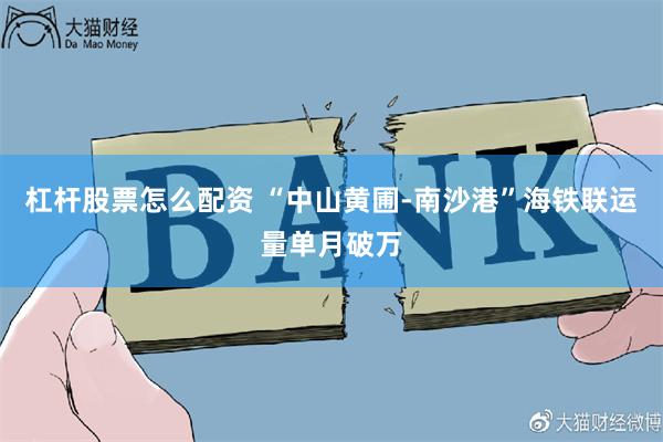 杠杆股票怎么配资 “中山黄圃-南沙港”海铁联运量单月破万