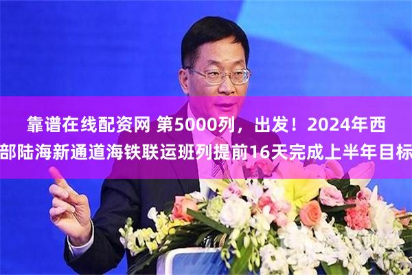 靠谱在线配资网 第5000列，出发！2024年西部陆海新通道海铁联运班列提前16天完成上半年目标