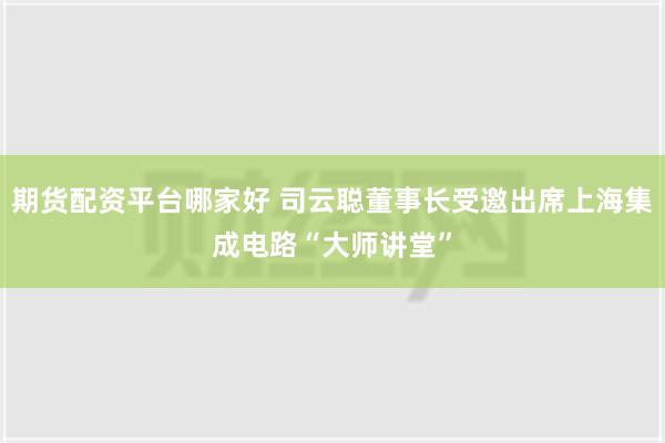 期货配资平台哪家好 司云聪董事长受邀出席上海集成电路“大师讲堂”