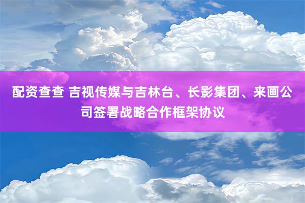 配资查查 吉视传媒与吉林台、长影集团、来画公司签署战略合作框架协议