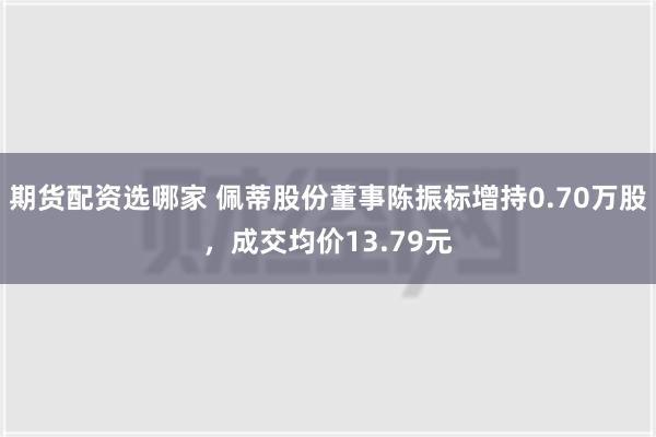 期货配资选哪家 佩蒂股份董事陈振标增持0.70万股，成交均价13.79元