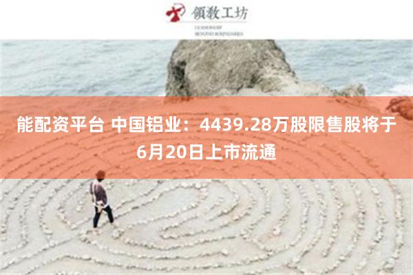 能配资平台 中国铝业：4439.28万股限售股将于6月20日上市流通