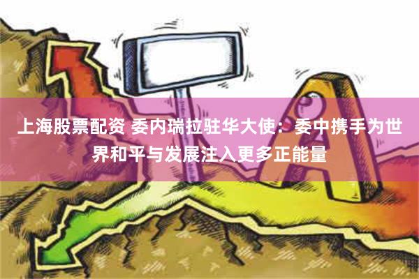 上海股票配资 委内瑞拉驻华大使：委中携手为世界和平与发展注入更多正能量