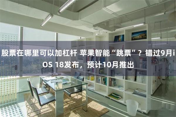 股票在哪里可以加杠杆 苹果智能“跳票”？错过9月iOS 18发布，预计10月推出