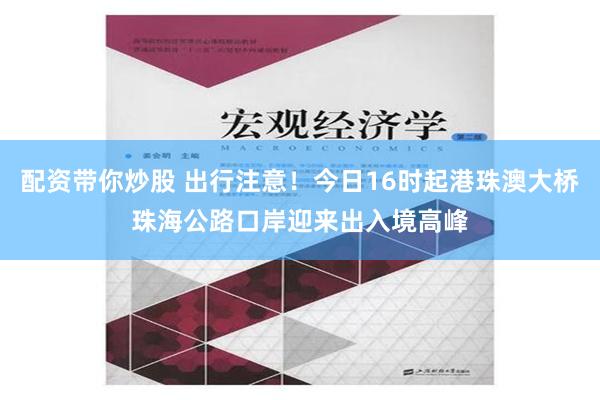 配资带你炒股 出行注意！今日16时起港珠澳大桥珠海公路口岸迎来出入境高峰