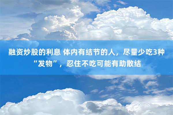 融资炒股的利息 体内有结节的人，尽量少吃3种“发物”，忍住不吃可能有助散结