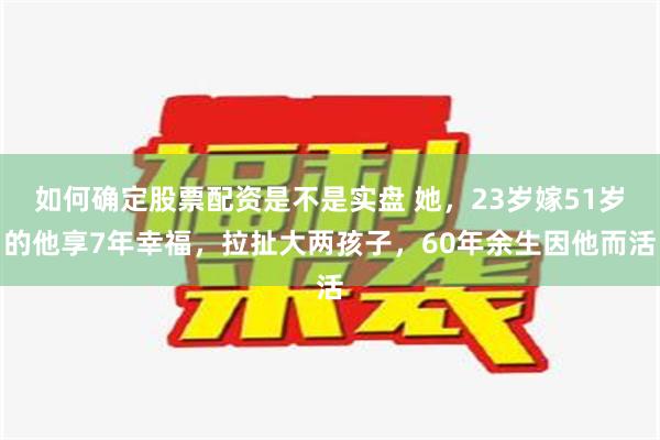 如何确定股票配资是不是实盘 她，23岁嫁51岁的他享7年幸福，拉扯大两孩子，60年余生因他而活