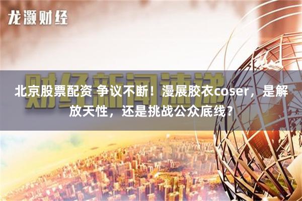 北京股票配资 争议不断！漫展胶衣coser，是解放天性，还是挑战公众底线？