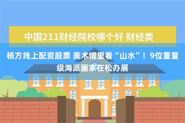 杨方线上配资股票 美术馆里看“山水”！9位重量级海派画家在松办展