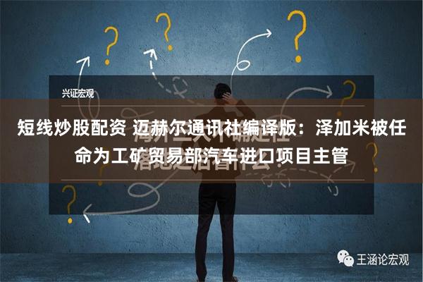 短线炒股配资 迈赫尔通讯社编译版：泽加米被任命为工矿贸易部汽车进口项目主管