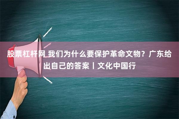 股票杠杆网 我们为什么要保护革命文物？广东给出自己的答案丨文化中国行