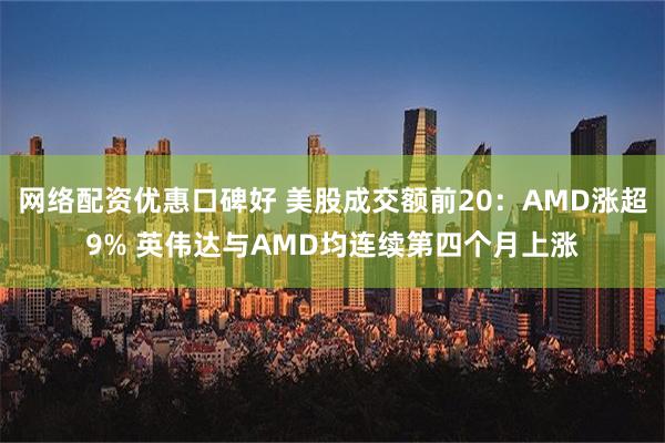 网络配资优惠口碑好 美股成交额前20：AMD涨超9% 英伟达与AMD均连续第四个月上涨