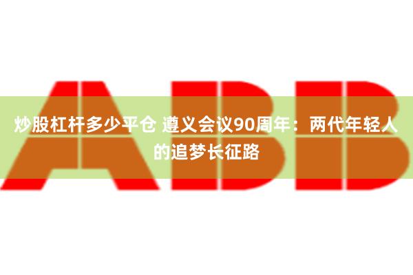 炒股杠杆多少平仓 遵义会议90周年：两代年轻人的追梦长征路