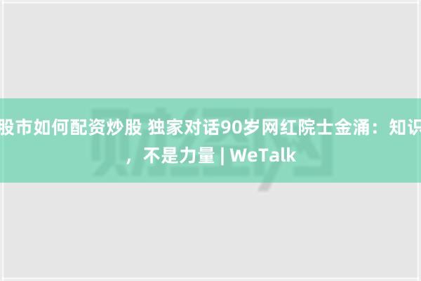 股市如何配资炒股 独家对话90岁网红院士金涌：知识，不是力量 | WeTalk