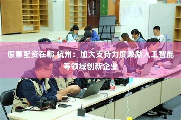 股票配资在哪 杭州：加大支持力度激励人工智能等领域创新企业