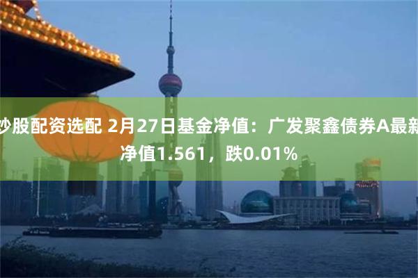 炒股配资选配 2月27日基金净值：广发聚鑫债券A最新净值1.561，跌0.01%