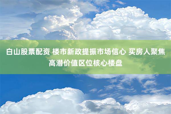 白山股票配资 楼市新政提振市场信心 买房人聚焦高潜价值区位核心楼盘